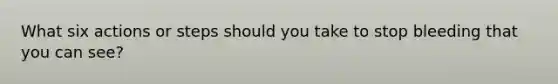 What six actions or steps should you take to stop bleeding that you can see?