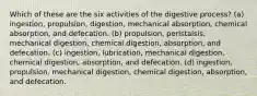 Which of these are the six activities of the digestive process? (a) ingestion, propulsion, digestion, mechanical absorption, chemical absorption, and defecation. (b) propulsion, peristalsis, mechanical digestion, chemical digestion, absorption, and defecation. (c) ingestion, lubrication, mechanical digestion, chemical digestion, absorption, and defecation. (d) ingestion, propulsion, mechanical digestion, chemical digestion, absorption, and defecation.