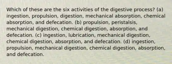 Which of these are the six activities of the digestive process? (a) ingestion, propulsion, digestion, mechanical absorption, chemical absorption, and defecation. (b) propulsion, peristalsis, mechanical digestion, chemical digestion, absorption, and defecation. (c) ingestion, lubrication, mechanical digestion, chemical digestion, absorption, and defecation. (d) ingestion, propulsion, mechanical digestion, chemical digestion, absorption, and defecation.