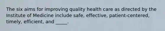 The six aims for improving quality health care as directed by the Institute of Medicine include safe, effective, patient-centered, timely, efficient, and _____.