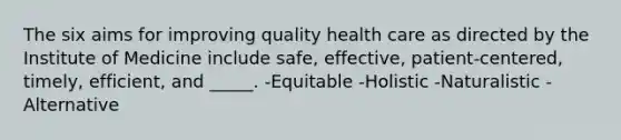 The six aims for improving quality health care as directed by the Institute of Medicine include safe, effective, patient-centered, timely, efficient, and _____. -Equitable -Holistic -Naturalistic -Alternative