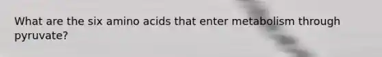What are the six amino acids that enter metabolism through pyruvate?