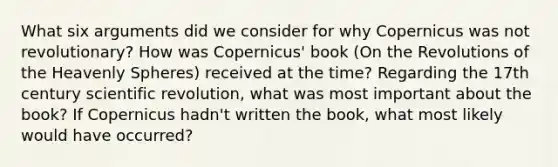 What six arguments did we consider for why Copernicus was not revolutionary? How was Copernicus' book (On the Revolutions of the Heavenly Spheres) received at the time? Regarding the 17th century scientific revolution, what was most important about the book? If Copernicus hadn't written the book, what most likely would have occurred?