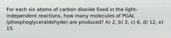 For each six atoms of carbon dioxide fixed in the light-independent reactions, how many molecules of PGAL (phosphoglyceraldehyde) are produced? A) 2, b) 3, c) 6, d) 12, e) 15.