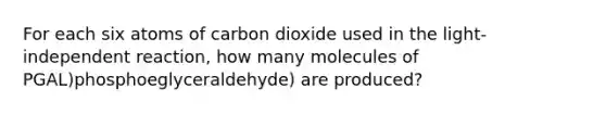 For each six atoms of carbon dioxide used in the light-independent reaction, how many molecules of PGAL)phosphoeglyceraldehyde) are produced?