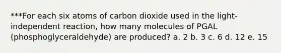 ***For each six atoms of carbon dioxide used in the light-independent reaction, how many molecules of PGAL (phosphoglyceraldehyde) are produced? a. 2 b. 3 c. 6 d. 12 e. 15