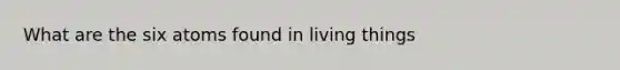 What are the six atoms found in living things