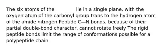 The six atoms of the ____ ____lie in a single plane, with the oxygen atom of the carbonyl group trans to the hydrogen atom of the amide nitrogen Peptide C—N bonds, because of their partial double-bond character, cannot rotate freely The rigid peptide bonds limit the range of conformations possible for a polypeptide chain