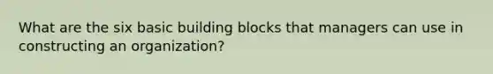 What are the six basic building blocks that managers can use in constructing an organization?