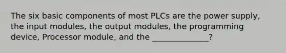 The six basic components of most PLCs are the power supply, the input modules, the output modules, the programming device, Processor module, and the ______________?