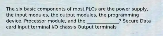 The six basic components of most PLCs are the power supply, the input modules, the output modules, the programming device, Processor module, and the ______________? Secure Data card Input terminal I/O chassis Output terminals