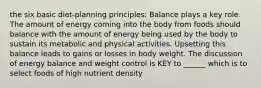 the six basic diet-planning principles: Balance plays a key role. The amount of energy coming into the body from foods should balance with the amount of energy being used by the body to sustain its metabolic and physical activities. Upsetting this balance leads to gains or losses in body weight. The discussion of energy balance and weight control is KEY to ______ which is to select foods of high nutrient density