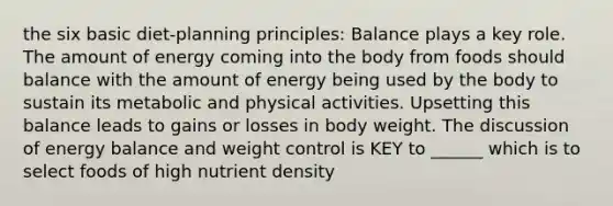 the six basic diet-planning principles: Balance plays a key role. The amount of energy coming into the body from foods should balance with the amount of energy being used by the body to sustain its metabolic and physical activities. Upsetting this balance leads to gains or losses in body weight. The discussion of energy balance and weight control is KEY to ______ which is to select foods of high nutrient density