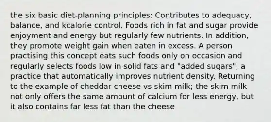 the six basic diet-planning principles: Contributes to adequacy, balance, and kcalorie control. Foods rich in fat and sugar provide enjoyment and energy but regularly few nutrients. In addition, they promote weight gain when eaten in excess. A person practising this concept eats such foods only on occasion and regularly selects foods low in solid fats and "added sugars", a practice that automatically improves nutrient density. Returning to the example of cheddar cheese vs skim milk; the skim milk not only offers the same amount of calcium for less energy, but it also contains far less fat than the cheese