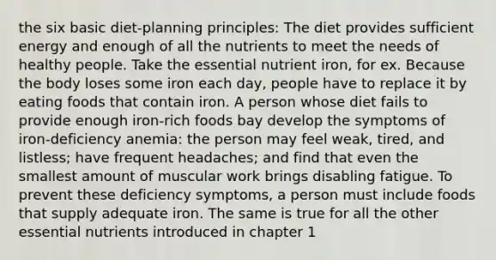 the six basic diet-planning principles: The diet provides sufficient energy and enough of all the nutrients to meet the needs of healthy people. Take the essential nutrient iron, for ex. Because the body loses some iron each day, people have to replace it by eating foods that contain iron. A person whose diet fails to provide enough iron-rich foods bay develop the symptoms of iron-deficiency anemia: the person may feel weak, tired, and listless; have frequent headaches; and find that even the smallest amount of muscular work brings disabling fatigue. To prevent these deficiency symptoms, a person must include foods that supply adequate iron. The same is true for all the other essential nutrients introduced in chapter 1