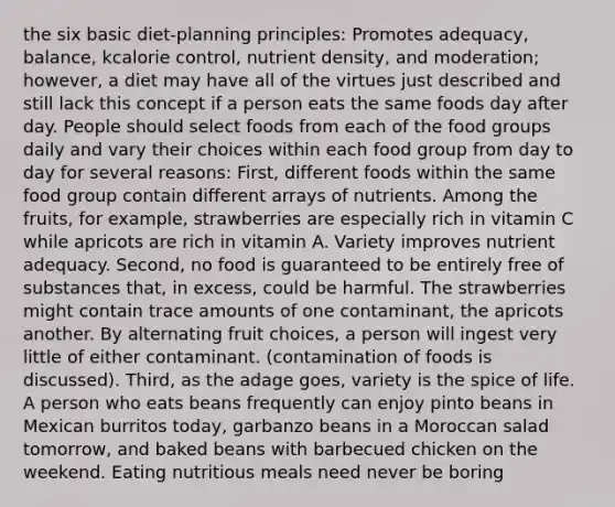 the six basic diet-planning principles: Promotes adequacy, balance, kcalorie control, nutrient density, and moderation; however, a diet may have all of the virtues just described and still lack this concept if a person eats the same foods day after day. People should select foods from each of the food groups daily and vary their choices within each food group from day to day for several reasons: First, different foods within the same food group contain different arrays of nutrients. Among the fruits, for example, strawberries are especially rich in vitamin C while apricots are rich in vitamin A. Variety improves nutrient adequacy. Second, no food is guaranteed to be entirely free of substances that, in excess, could be harmful. The strawberries might contain trace amounts of one contaminant, the apricots another. By alternating fruit choices, a person will ingest very little of either contaminant. (contamination of foods is discussed). Third, as the adage goes, variety is the spice of life. A person who eats beans frequently can enjoy pinto beans in Mexican burritos today, garbanzo beans in a Moroccan salad tomorrow, and baked beans with barbecued chicken on the weekend. Eating nutritious meals need never be boring