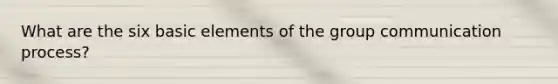 What are the six basic elements of the group communication process?