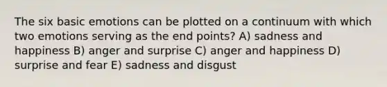 The six basic emotions can be plotted on a continuum with which two emotions serving as the end points? A) sadness and happiness B) anger and surprise C) anger and happiness D) surprise and fear E) sadness and disgust