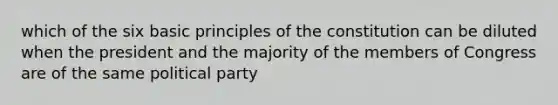 which of the six basic principles of the constitution can be diluted when the president and the majority of the members of Congress are of the same political party