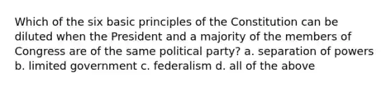 Which of the six basic principles of the Constitution can be diluted when the President and a majority of the members of Congress are of the same political party? a. separation of powers b. limited government c. federalism d. all of the above