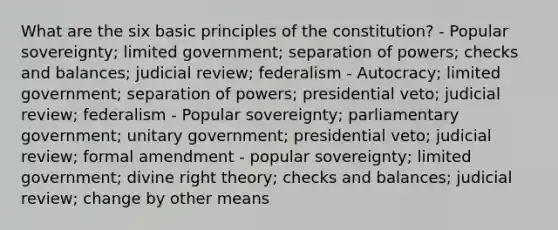 What are the six basic principles of the constitution? - Popular sovereignty; limited government; separation of powers; checks and balances; judicial review; federalism - Autocracy; limited government; separation of powers; presidential veto; judicial review; federalism - Popular sovereignty; parliamentary government; unitary government; presidential veto; judicial review; formal amendment - popular sovereignty; limited government; divine right theory; checks and balances; judicial review; change by other means