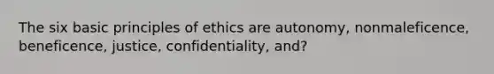 The six basic principles of ethics are autonomy, nonmaleficence, beneficence, justice, confidentiality, and?