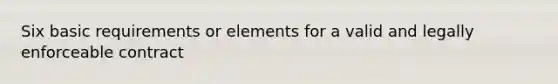 Six basic requirements or elements for a valid and legally enforceable contract