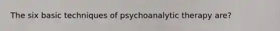 The six basic techniques of psychoanalytic therapy are?