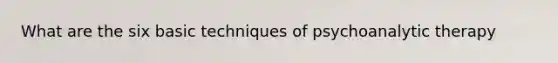 What are the six basic techniques of psychoanalytic therapy