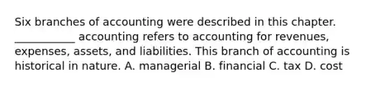 Six branches of accounting were described in this chapter. ___________ accounting refers to accounting for revenues, expenses, assets, and liabilities. This branch of accounting is historical in nature. A. managerial B. financial C. tax D. cost