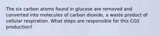 The six carbon atoms found in glucose are removed and converted into molecules of carbon dioxide, a waste product of <a href='https://www.questionai.com/knowledge/k1IqNYBAJw-cellular-respiration' class='anchor-knowledge'>cellular respiration</a>. What steps are responsible for this CO2 production?