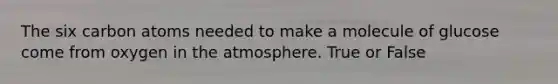 The six carbon atoms needed to make a molecule of glucose come from oxygen in the atmosphere. True or False