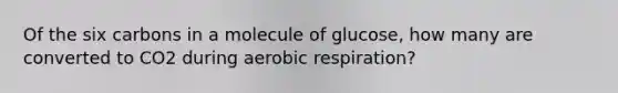 Of the six carbons in a molecule of glucose, how many are converted to CO2 during aerobic respiration?