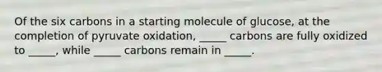 Of the six carbons in a starting molecule of glucose, at the completion of pyruvate oxidation, _____ carbons are fully oxidized to _____, while _____ carbons remain in _____.