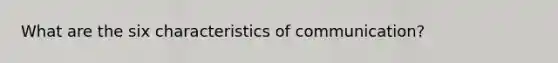 What are the six characteristics of communication?