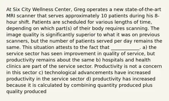 At Six City Wellness Center, Greg operates a new state-of-the-art MRI scanner that serves approximately 10 patients during his 8-hour shift. Patients are scheduled for various lengths of time, depending on which part(s) of their body requires scanning. The image quality is significantly superior to what it was on previous scanners, but the number of patients served per day remains the same. This situation attests to the fact that ____________. a) the service sector has seen improvement in quality of service, but productivity remains about the same b) hospitals and health clinics are part of the service sector. Productivity is not a concern in this sector c) technological advancements have increased productivity in the service sector d) productivity has increased because it is calculated by combining quantity produced plus quality produced