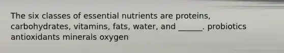 The six classes of essential nutrients are proteins, carbohydrates, vitamins, fats, water, and ______. probiotics antioxidants minerals oxygen