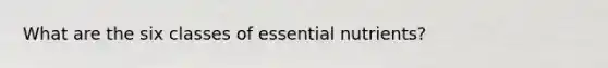 What are the six classes of essential nutrients?