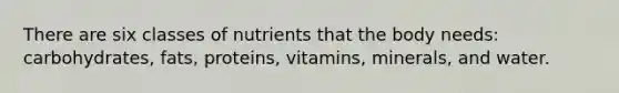 There are six classes of nutrients that the body needs: carbohydrates, fats, proteins, vitamins, minerals, and water.