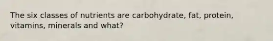 The six classes of nutrients are carbohydrate, fat, protein, vitamins, minerals and what?