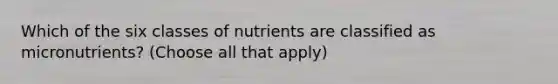 Which of the six classes of nutrients are classified as micronutrients? (Choose all that apply)