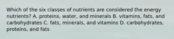 Which of the six classes of nutrients are considered the energy nutrients? A. proteins, water, and minerals B. vitamins, fats, and carbohydrates C. fats, minerals, and vitamins D. carbohydrates, proteins, and fats