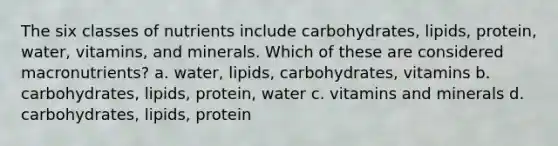 The six classes of nutrients include carbohydrates, lipids, protein, water, vitamins, and minerals. Which of these are considered macronutrients? a. water, lipids, carbohydrates, vitamins b. carbohydrates, lipids, protein, water c. vitamins and minerals d. carbohydrates, lipids, protein