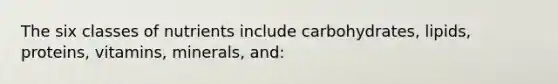 The six classes of nutrients include carbohydrates, lipids, proteins, vitamins, minerals, and: