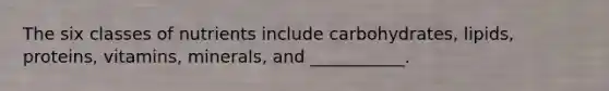 The six classes of nutrients include carbohydrates, lipids, proteins, vitamins, minerals, and ___________.