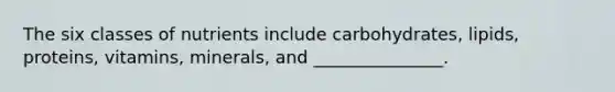 The six classes of nutrients include carbohydrates, lipids, proteins, vitamins, minerals, and _______________.