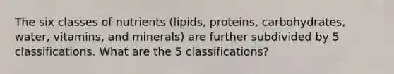 The six classes of nutrients (lipids, proteins, carbohydrates, water, vitamins, and minerals) are further subdivided by 5 classifications. What are the 5 classifications?