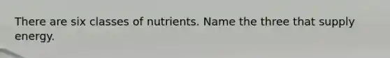 There are six classes of nutrients. Name the three that supply energy.