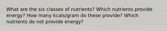 What are the six classes of nutrients? Which nutrients provide energy? How many kcals/gram do these provide? Which nutrients do not provide energy?