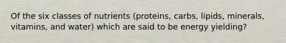 Of the six classes of nutrients (proteins, carbs, lipids, minerals, vitamins, and water) which are said to be energy yielding?